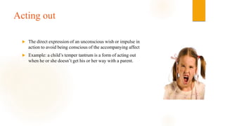 Acting out
 The direct expression of an unconscious wish or impulse in
action to avoid being conscious of the accompanying affect
 Example: a child’s temper tantrum is a form of acting out
when he or she doesn’t get his or her way with a parent.
 