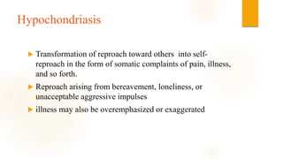 Hypochondriasis
 Transformation of reproach toward others into self-
reproach in the form of somatic complaints of pain, illness,
and so forth.
 Reproach arising from bereavement, loneliness, or
unacceptable aggressive impulses
 illness may also be overemphasized or exaggerated
 