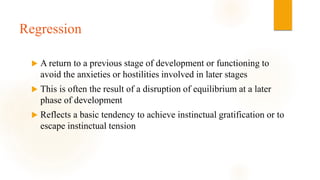 Regression
 A return to a previous stage of development or functioning to
avoid the anxieties or hostilities involved in later stages
 This is often the result of a disruption of equilibrium at a later
phase of development
 Reflects a basic tendency to achieve instinctual gratification or to
escape instinctual tension
 