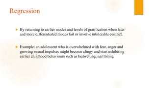 Regression
 By returning to earlier modes and levels of gratification when later
and more differentiated modes fail or involve intolerable conflict.
 Example: an adolescent who is overwhelmed with fear, anger and
growing sexual impulses might become clingy and start exhibiting
earlier childhood behaviours such as bedwetting, nail biting
 