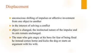 Displacement
 unconscious shifting of impulses or affective investment
from one object to another
 in the interest of solving a conflict
 object is changed, the instinctual nature of the impulse and
its aim remain unchanged.
 The man who gets angry at his boss for fear of being fired
he instead comes home and kicks the dog or starts an
argument with his wife.
 