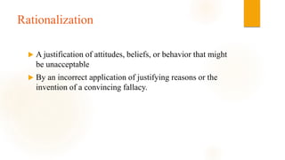 Rationalization
 A justification of attitudes, beliefs, or behavior that might
be unacceptable
 By an incorrect application of justifying reasons or the
invention of a convincing fallacy.
 