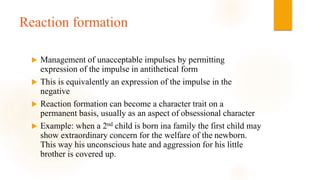 Reaction formation
 Management of unacceptable impulses by permitting
expression of the impulse in antithetical form
 This is equivalently an expression of the impulse in the
negative
 Reaction formation can become a character trait on a
permanent basis, usually as an aspect of obsessional character
 Example: when a 2nd child is born ina family the first child may
show extraordinary concern for the welfare of the newborn.
This way his unconscious hate and aggression for his little
brother is covered up.
 