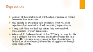 Repression
 Consists of the expelling and withholding of an idea or feeling
from conscious awareness
 may operate by excluding from awareness what was once
experienced on a conscious level (secondary repression) or
 It may curb ideas and feelings before they have reached
consciousness (primary repression).
 When a child finds out abouth birth of 2nd baby ,he may feel his
love is divided. He feels jealousy and rivalry towards his little
brother. He represses his aggression for fear of punishment on
further loss of love,but may channelize his aggression through
some other activity.
 