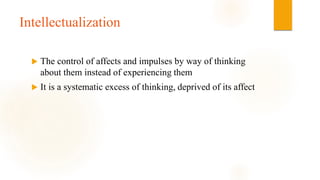 Intellectualization
 The control of affects and impulses by way of thinking
about them instead of experiencing them
 It is a systematic excess of thinking, deprived of its affect
 