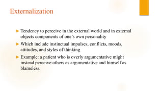 Externalization
 Tendency to perceive in the external world and in external
objects components of one’s own personality
 Which include instinctual impulses, conflicts, moods,
attitudes, and styles of thinking
 Example: a patient who is overly argumentative might
instead perceive others as argumentative and himself as
blameless.
 