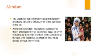 Altruism
 The vicarious but constructive and instinctually
gratifying service to others, even to the detriment
of the self
 Altruistic surrender : masochistic surrender of
direct gratification or of instinctual needs in favor
of fulfilling the needs of others to the detriment of
the self, with vicarious satisfaction only being
gained through introjection
 