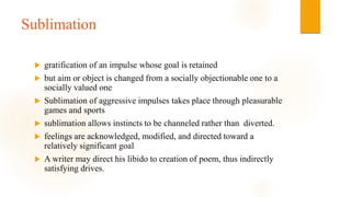 Sublimation
 gratification of an impulse whose goal is retained
 but aim or object is changed from a socially objectionable one to a
socially valued one
 Sublimation of aggressive impulses takes place through pleasurable
games and sports
 sublimation allows instincts to be channeled rather than diverted.
 feelings are acknowledged, modified, and directed toward a
relatively significant goal
 A writer may direct his libido to creation of poem, thus indirectly
satisfying drives.
 