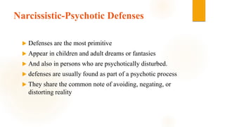 Narcissistic-Psychotic Defenses
 Defenses are the most primitive
 Appear in children and adult dreams or fantasies
 And also in persons who are psychotically disturbed.
 defenses are usually found as part of a psychotic process
 They share the common note of avoiding, negating, or
distorting reality
 