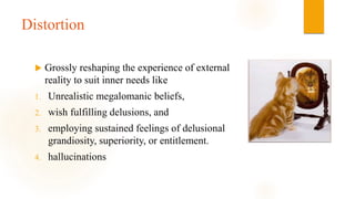 Distortion
 Grossly reshaping the experience of external
reality to suit inner needs like
1. Unrealistic megalomanic beliefs,
2. wish fulfilling delusions, and
3. employing sustained feelings of delusional
grandiosity, superiority, or entitlement.
4. hallucinations
 