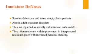Immature Defenses
 Seen in adolescents and some nonpsychotic patients
 Also in adult character disorders
 They are regarded as socially awkward and undesirable.
 They often moderate with improvement in interpersonal
relationships or with increased personal maturity.
 