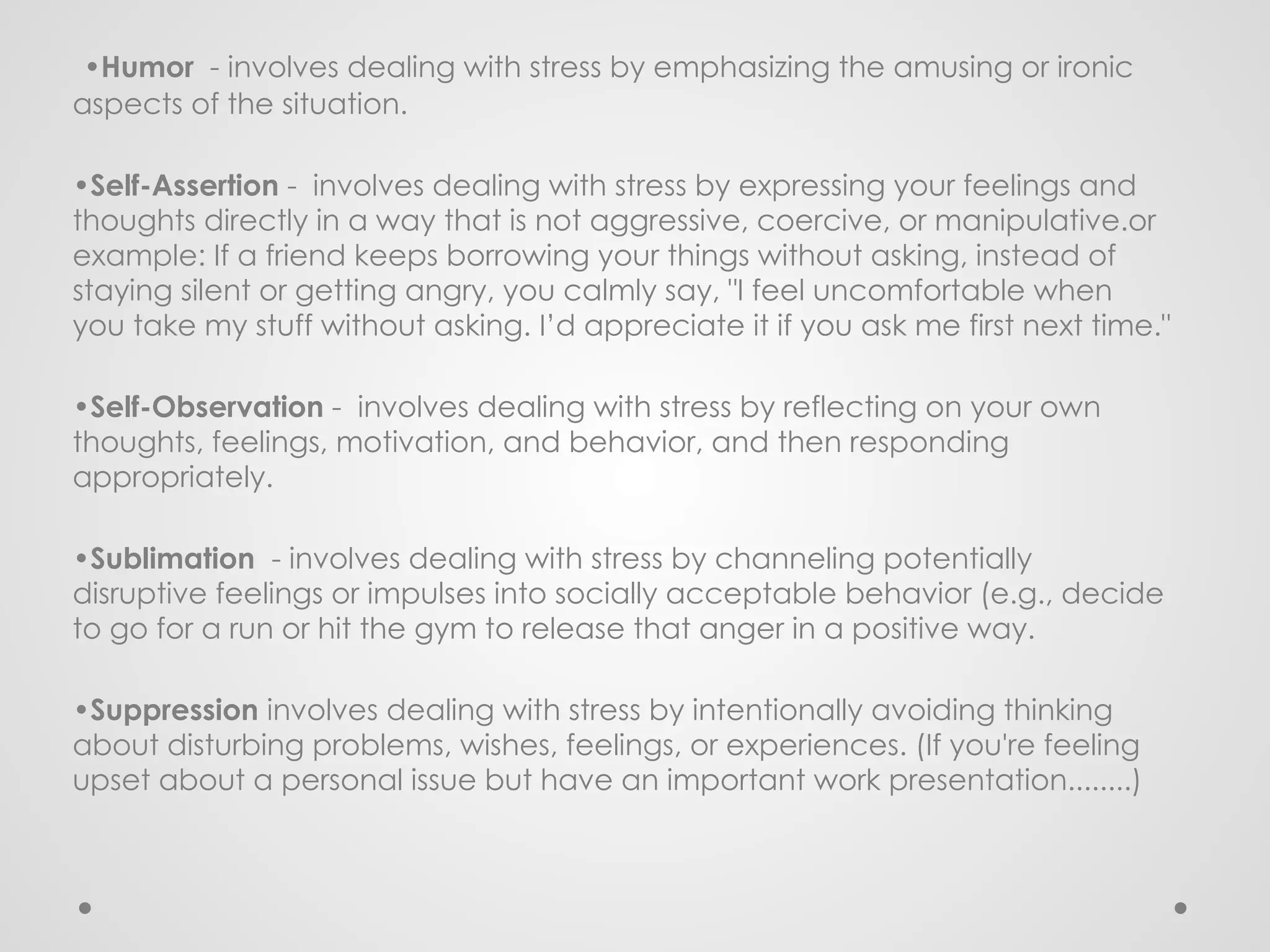 •Humor - involves dealing with stress by emphasizing the amusing or ironic
aspects of the situation.
•Self-Assertion - involves dealing with stress by expressing your feelings and
thoughts directly in a way that is not aggressive, coercive, or manipulative.or
example: If a friend keeps borrowing your things without asking, instead of
staying silent or getting angry, you calmly say, "I feel uncomfortable when
you take my stuff without asking. I’d appreciate it if you ask me first next time."
•Self-Observation - involves dealing with stress by reflecting on your own
thoughts, feelings, motivation, and behavior, and then responding
appropriately.
•Sublimation - involves dealing with stress by channeling potentially
disruptive feelings or impulses into socially acceptable behavior (e.g., decide
to go for a run or hit the gym to release that anger in a positive way.
•Suppression involves dealing with stress by intentionally avoiding thinking
about disturbing problems, wishes, feelings, or experiences. (If you're feeling
upset about a personal issue but have an important work presentation........)
 