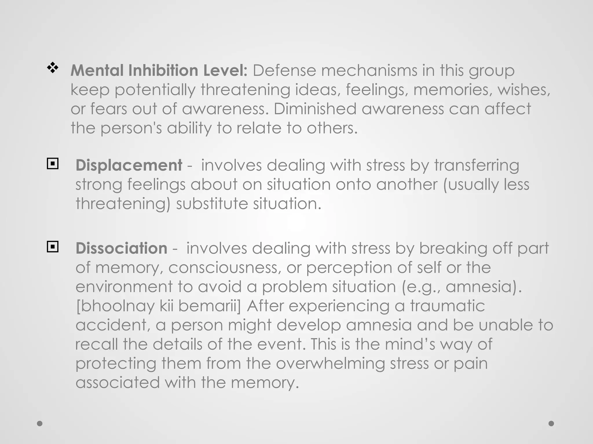  Mental Inhibition Level: Defense mechanisms in this group
keep potentially threatening ideas, feelings, memories, wishes,
or fears out of awareness. Diminished awareness can affect
the person's ability to relate to others.
 Displacement - involves dealing with stress by transferring
strong feelings about on situation onto another (usually less
threatening) substitute situation.
 Dissociation - involves dealing with stress by breaking off part
of memory, consciousness, or perception of self or the
environment to avoid a problem situation (e.g., amnesia).
[bhoolnay kii bemarii] After experiencing a traumatic
accident, a person might develop amnesia and be unable to
recall the details of the event. This is the mind’s way of
protecting them from the overwhelming stress or pain
associated with the memory.
 