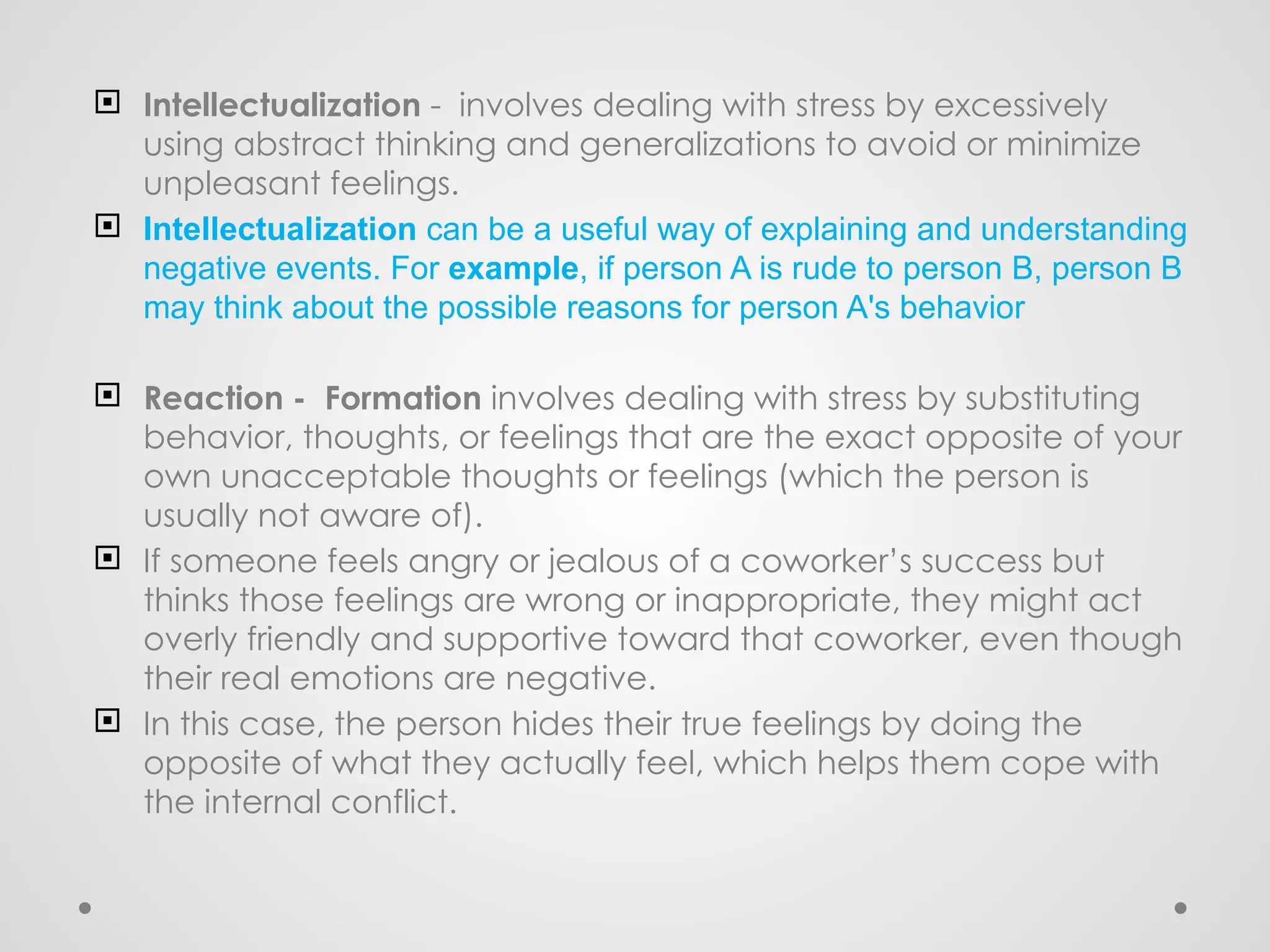  Intellectualization - involves dealing with stress by excessively
using abstract thinking and generalizations to avoid or minimize
unpleasant feelings.
 Intellectualization can be a useful way of explaining and understanding
negative events. For example, if person A is rude to person B, person B
may think about the possible reasons for person A's behavior
 Reaction - Formation involves dealing with stress by substituting
behavior, thoughts, or feelings that are the exact opposite of your
own unacceptable thoughts or feelings (which the person is
usually not aware of).
 If someone feels angry or jealous of a coworker’s success but
thinks those feelings are wrong or inappropriate, they might act
overly friendly and supportive toward that coworker, even though
their real emotions are negative.
 In this case, the person hides their true feelings by doing the
opposite of what they actually feel, which helps them cope with
the internal conflict.
 