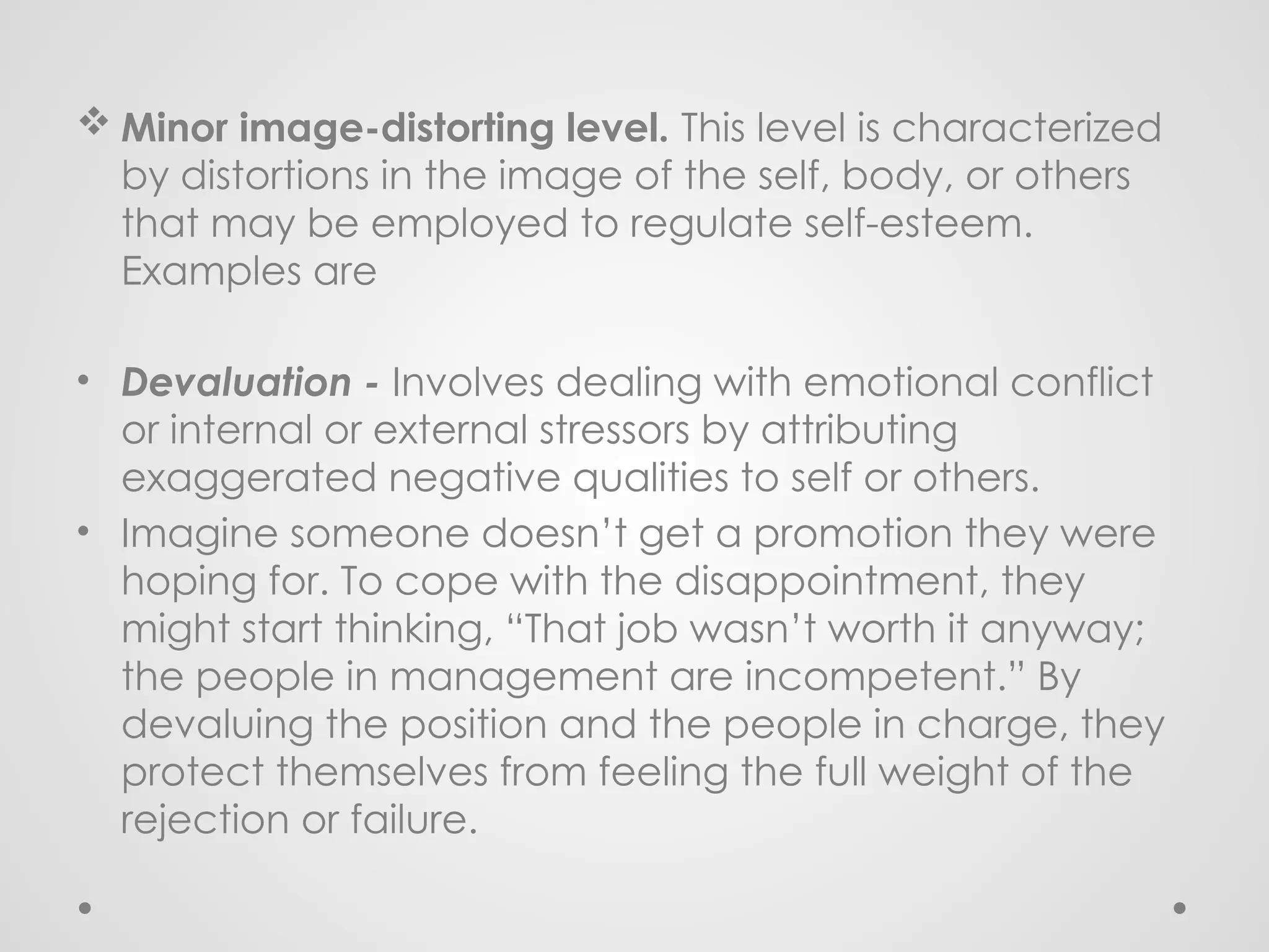  Minor image-distorting level. This level is characterized
by distortions in the image of the self, body, or others
that may be employed to regulate self-esteem.
Examples are
• Devaluation - Involves dealing with emotional conflict
or internal or external stressors by attributing
exaggerated negative qualities to self or others.
• Imagine someone doesn’t get a promotion they were
hoping for. To cope with the disappointment, they
might start thinking, “That job wasn’t worth it anyway;
the people in management are incompetent.” By
devaluing the position and the people in charge, they
protect themselves from feeling the full weight of the
rejection or failure.
 