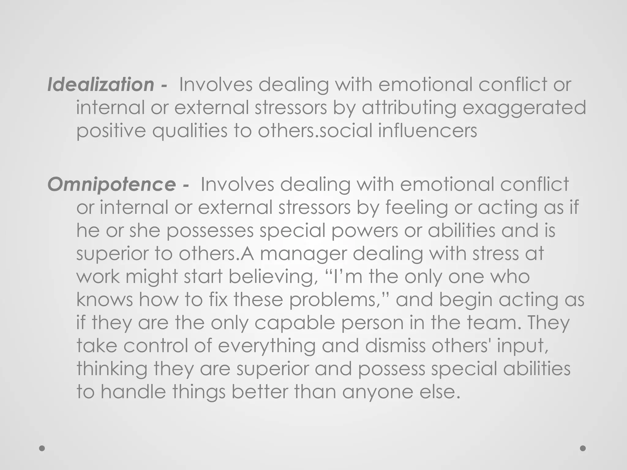 Idealization - Involves dealing with emotional conflict or
internal or external stressors by attributing exaggerated
positive qualities to others.social influencers
Omnipotence - Involves dealing with emotional conflict
or internal or external stressors by feeling or acting as if
he or she possesses special powers or abilities and is
superior to others.A manager dealing with stress at
work might start believing, “I’m the only one who
knows how to fix these problems,” and begin acting as
if they are the only capable person in the team. They
take control of everything and dismiss others' input,
thinking they are superior and possess special abilities
to handle things better than anyone else.
 