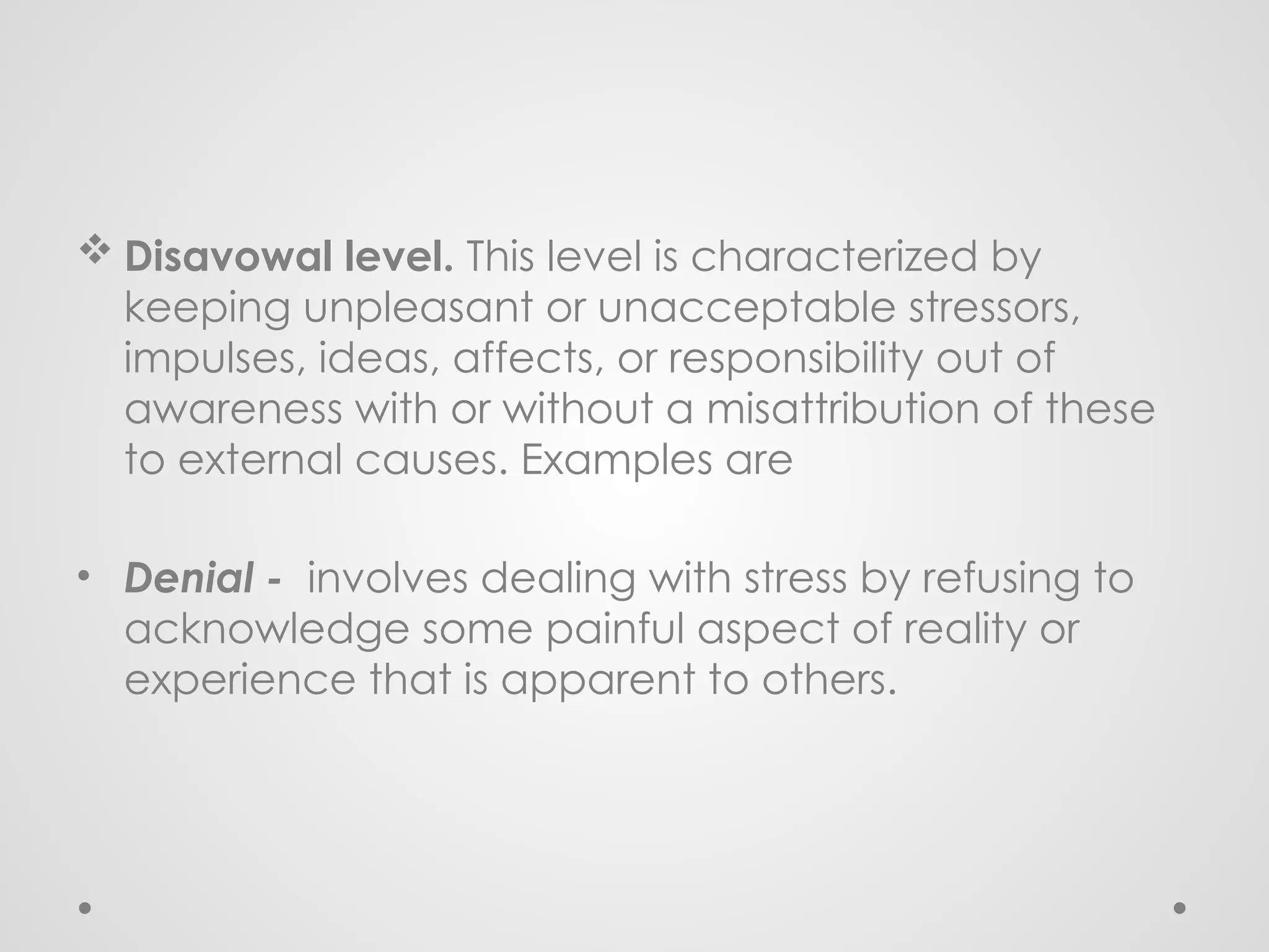  Disavowal level. This level is characterized by
keeping unpleasant or unacceptable stressors,
impulses, ideas, affects, or responsibility out of
awareness with or without a misattribution of these
to external causes. Examples are
• Denial - involves dealing with stress by refusing to
acknowledge some painful aspect of reality or
experience that is apparent to others.
 