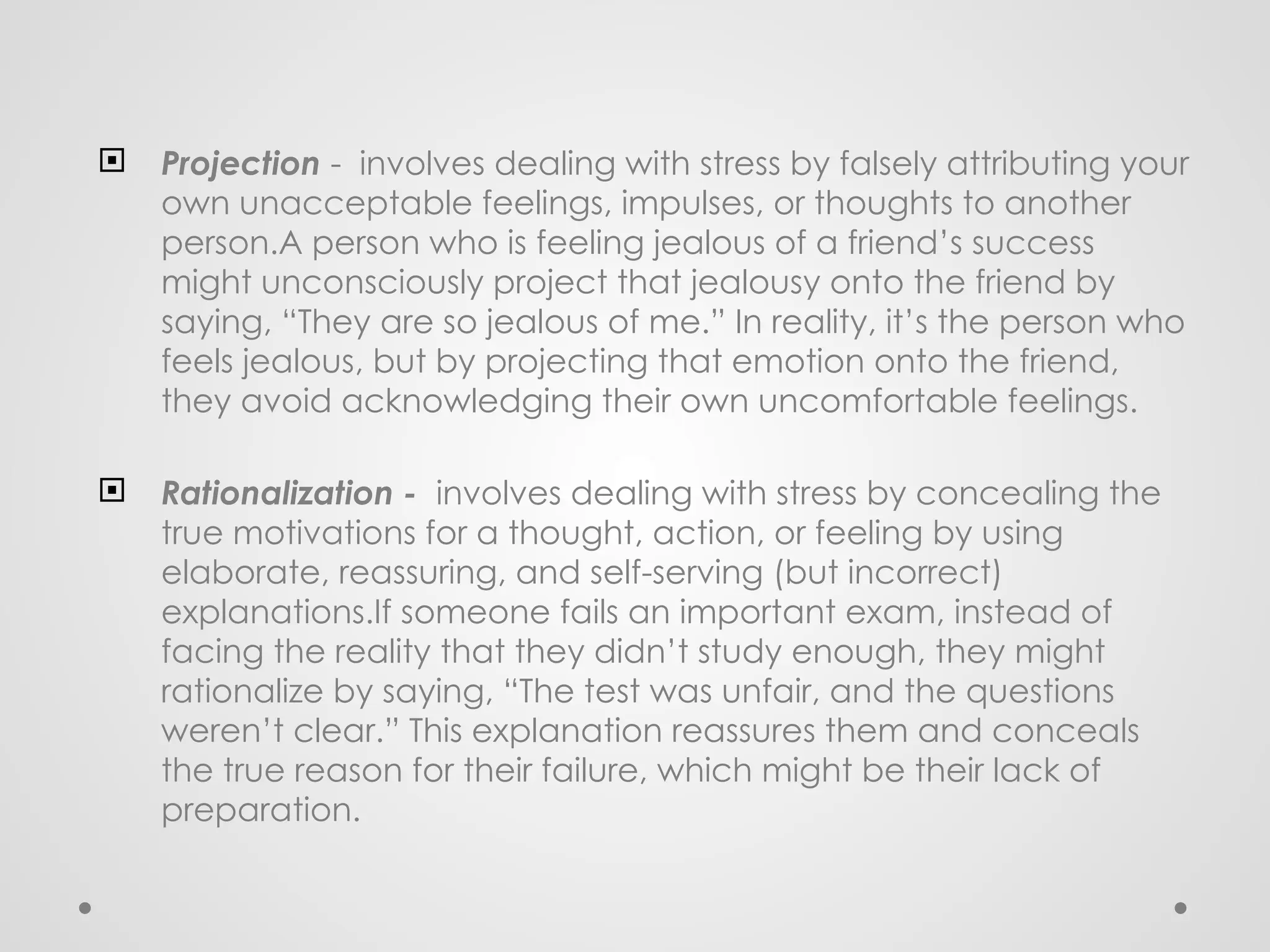  Projection - involves dealing with stress by falsely attributing your
own unacceptable feelings, impulses, or thoughts to another
person.A person who is feeling jealous of a friend’s success
might unconsciously project that jealousy onto the friend by
saying, “They are so jealous of me.” In reality, it’s the person who
feels jealous, but by projecting that emotion onto the friend,
they avoid acknowledging their own uncomfortable feelings.
 Rationalization - involves dealing with stress by concealing the
true motivations for a thought, action, or feeling by using
elaborate, reassuring, and self-serving (but incorrect)
explanations.If someone fails an important exam, instead of
facing the reality that they didn’t study enough, they might
rationalize by saying, “The test was unfair, and the questions
weren’t clear.” This explanation reassures them and conceals
the true reason for their failure, which might be their lack of
preparation.
 