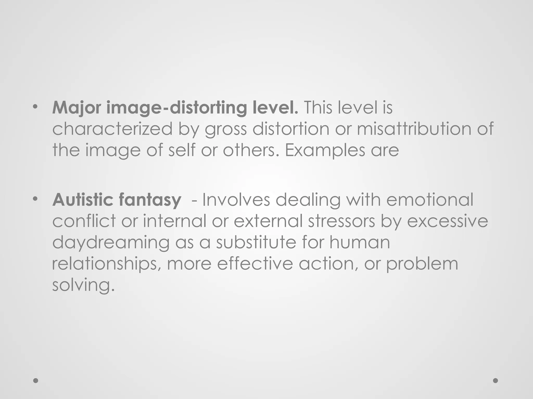 • Major image-distorting level. This level is
characterized by gross distortion or misattribution of
the image of self or others. Examples are
• Autistic fantasy - Involves dealing with emotional
conflict or internal or external stressors by excessive
daydreaming as a substitute for human
relationships, more effective action, or problem
solving.
 