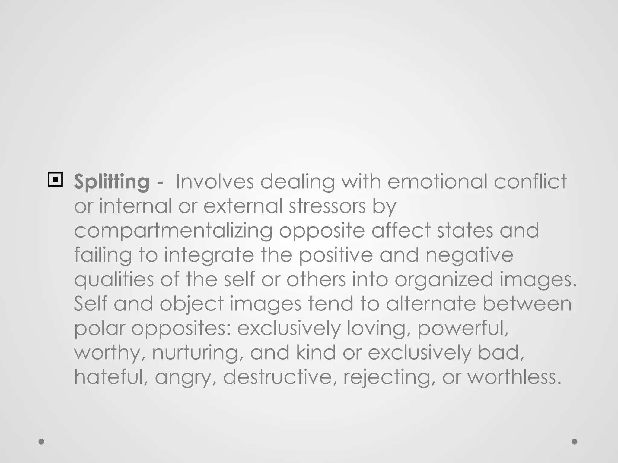  Splitting - Involves dealing with emotional conflict
or internal or external stressors by
compartmentalizing opposite affect states and
failing to integrate the positive and negative
qualities of the self or others into organized images.
Self and object images tend to alternate between
polar opposites: exclusively loving, powerful,
worthy, nurturing, and kind or exclusively bad,
hateful, angry, destructive, rejecting, or worthless.
 