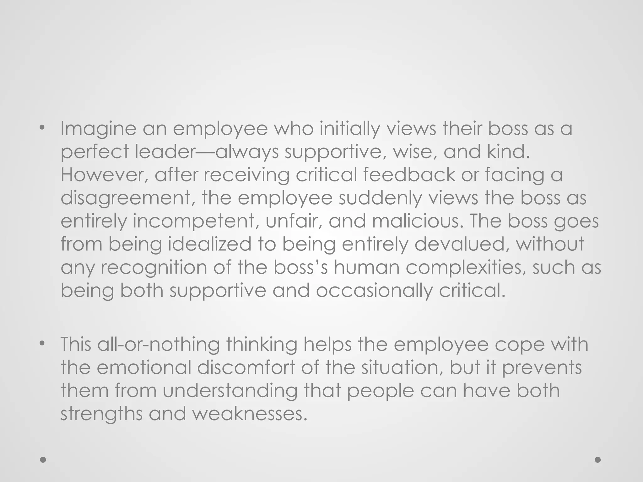 • Imagine an employee who initially views their boss as a
perfect leader—always supportive, wise, and kind.
However, after receiving critical feedback or facing a
disagreement, the employee suddenly views the boss as
entirely incompetent, unfair, and malicious. The boss goes
from being idealized to being entirely devalued, without
any recognition of the boss’s human complexities, such as
being both supportive and occasionally critical.
• This all-or-nothing thinking helps the employee cope with
the emotional discomfort of the situation, but it prevents
them from understanding that people can have both
strengths and weaknesses.
 