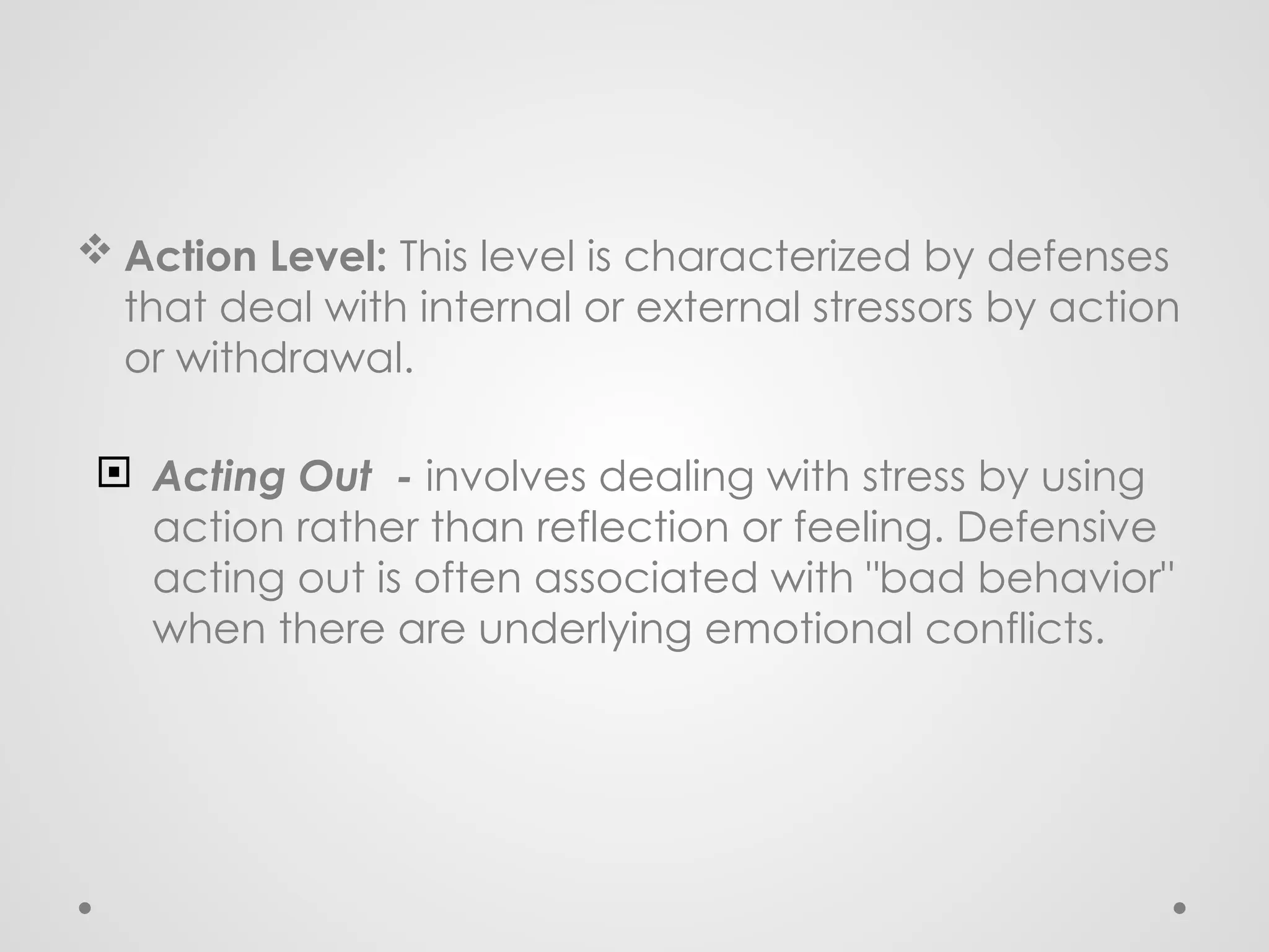  Action Level: This level is characterized by defenses
that deal with internal or external stressors by action
or withdrawal.
 Acting Out - involves dealing with stress by using
action rather than reflection or feeling. Defensive
acting out is often associated with "bad behavior"
when there are underlying emotional conflicts.
 