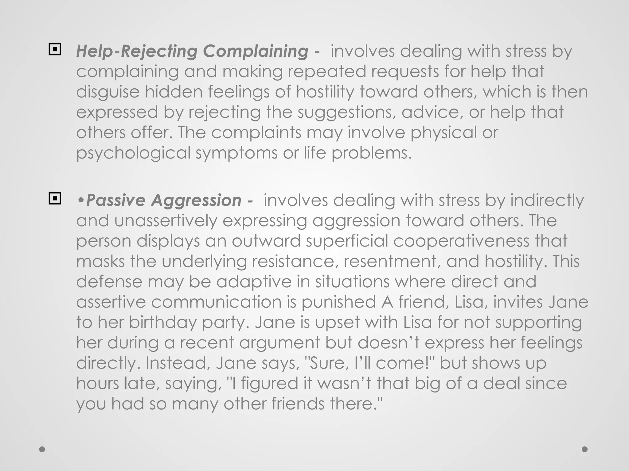  Help-Rejecting Complaining - involves dealing with stress by
complaining and making repeated requests for help that
disguise hidden feelings of hostility toward others, which is then
expressed by rejecting the suggestions, advice, or help that
others offer. The complaints may involve physical or
psychological symptoms or life problems.
 •Passive Aggression - involves dealing with stress by indirectly
and unassertively expressing aggression toward others. The
person displays an outward superficial cooperativeness that
masks the underlying resistance, resentment, and hostility. This
defense may be adaptive in situations where direct and
assertive communication is punished A friend, Lisa, invites Jane
to her birthday party. Jane is upset with Lisa for not supporting
her during a recent argument but doesn’t express her feelings
directly. Instead, Jane says, "Sure, I’ll come!" but shows up
hours late, saying, "I figured it wasn’t that big of a deal since
you had so many other friends there."
 