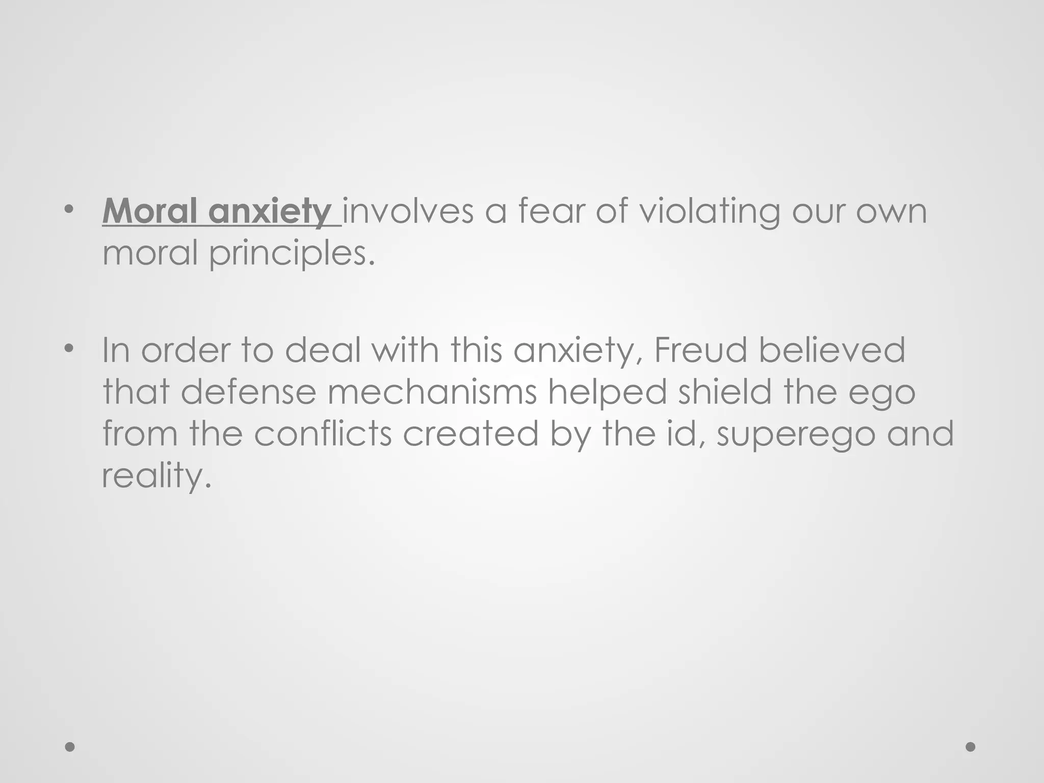 • Moral anxiety involves a fear of violating our own
moral principles.
• In order to deal with this anxiety, Freud believed
that defense mechanisms helped shield the ego
from the conflicts created by the id, superego and
reality.
 