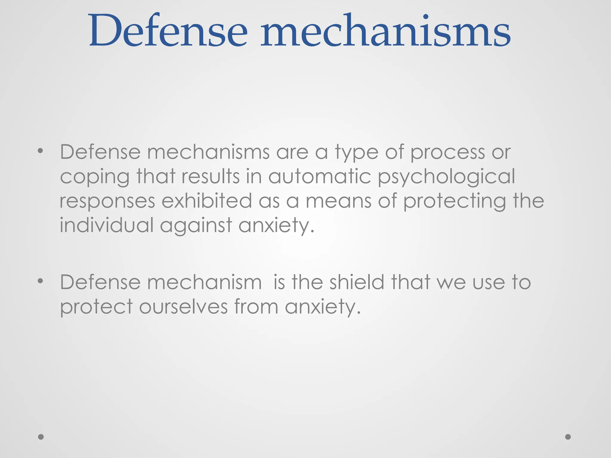 Defense mechanisms
• Defense mechanisms are a type of process or
coping that results in automatic psychological
responses exhibited as a means of protecting the
individual against anxiety.
• Defense mechanism is the shield that we use to
protect ourselves from anxiety.
 