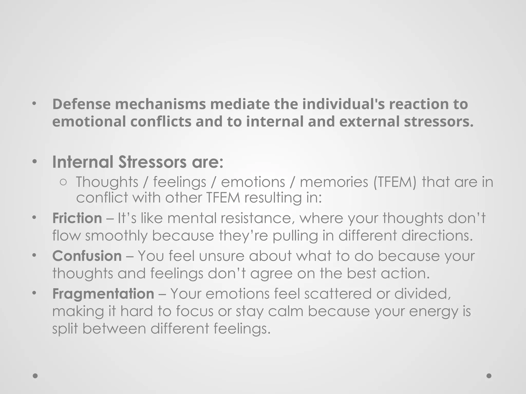 • Defense mechanisms mediate the individual's reaction to
emotional conflicts and to internal and external stressors.
• Internal Stressors are:
o Thoughts / feelings / emotions / memories (TFEM) that are in
conflict with other TFEM resulting in:
• Friction – It’s like mental resistance, where your thoughts don’t
flow smoothly because they’re pulling in different directions.
• Confusion – You feel unsure about what to do because your
thoughts and feelings don’t agree on the best action.
• Fragmentation – Your emotions feel scattered or divided,
making it hard to focus or stay calm because your energy is
split between different feelings.
 