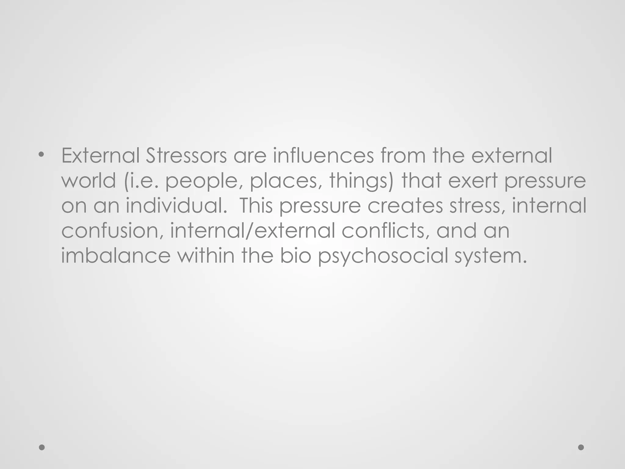 • External Stressors are influences from the external
world (i.e. people, places, things) that exert pressure
on an individual. This pressure creates stress, internal
confusion, internal/external conflicts, and an
imbalance within the bio psychosocial system.
 
