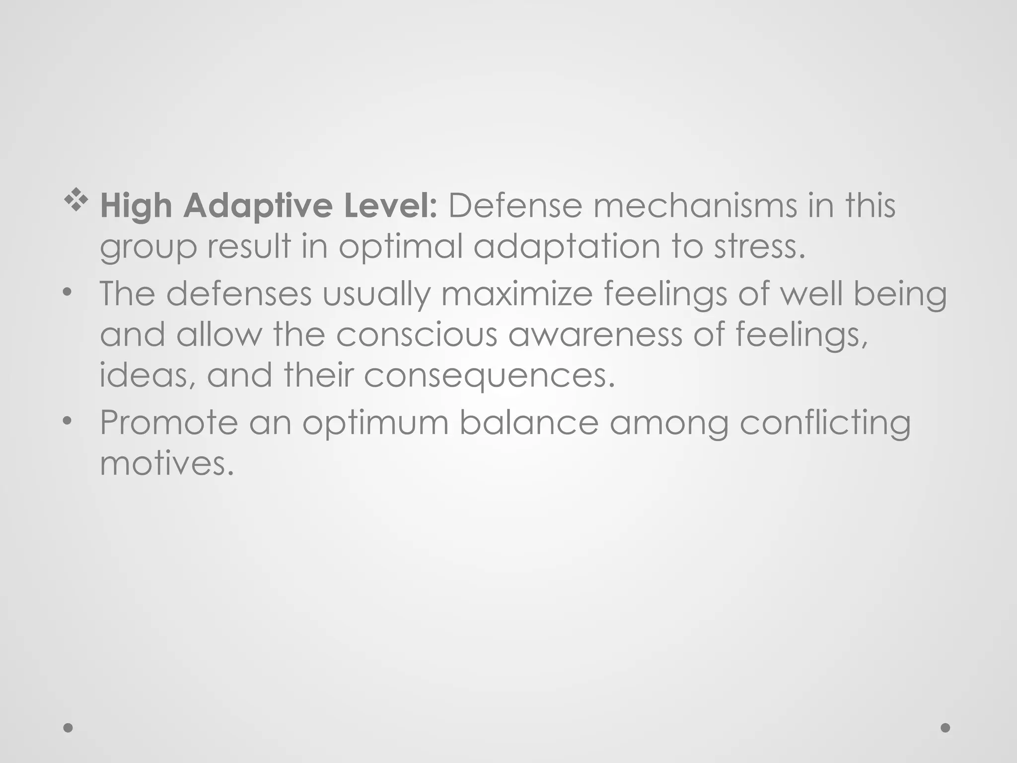  High Adaptive Level: Defense mechanisms in this
group result in optimal adaptation to stress.
• The defenses usually maximize feelings of well being
and allow the conscious awareness of feelings,
ideas, and their consequences.
• Promote an optimum balance among conflicting
motives.
 