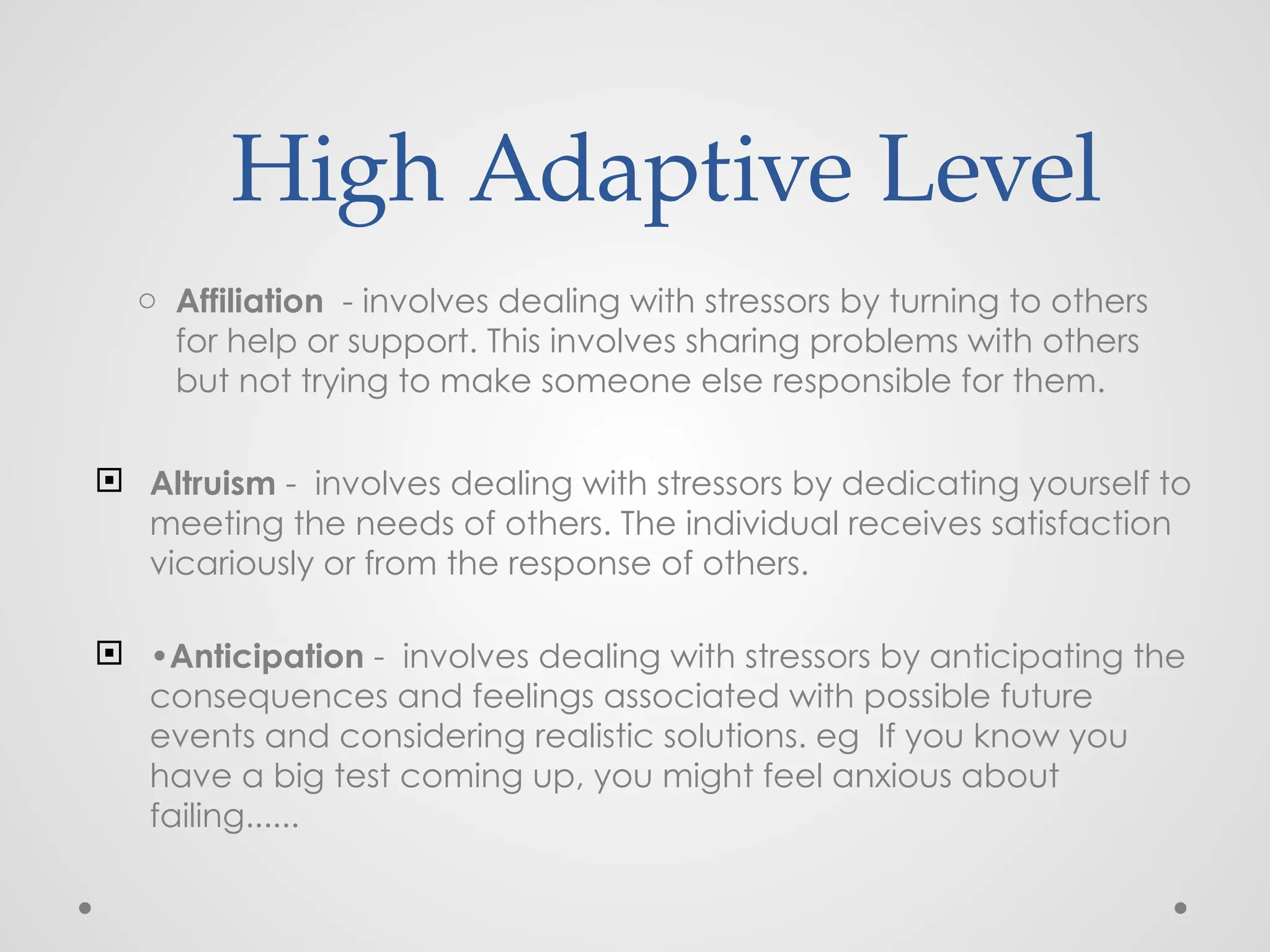 High Adaptive Level
o Affiliation - involves dealing with stressors by turning to others
for help or support. This involves sharing problems with others
but not trying to make someone else responsible for them.
 Altruism - involves dealing with stressors by dedicating yourself to
meeting the needs of others. The individual receives satisfaction
vicariously or from the response of others.
 •Anticipation - involves dealing with stressors by anticipating the
consequences and feelings associated with possible future
events and considering realistic solutions. eg If you know you
have a big test coming up, you might feel anxious about
failing......
 