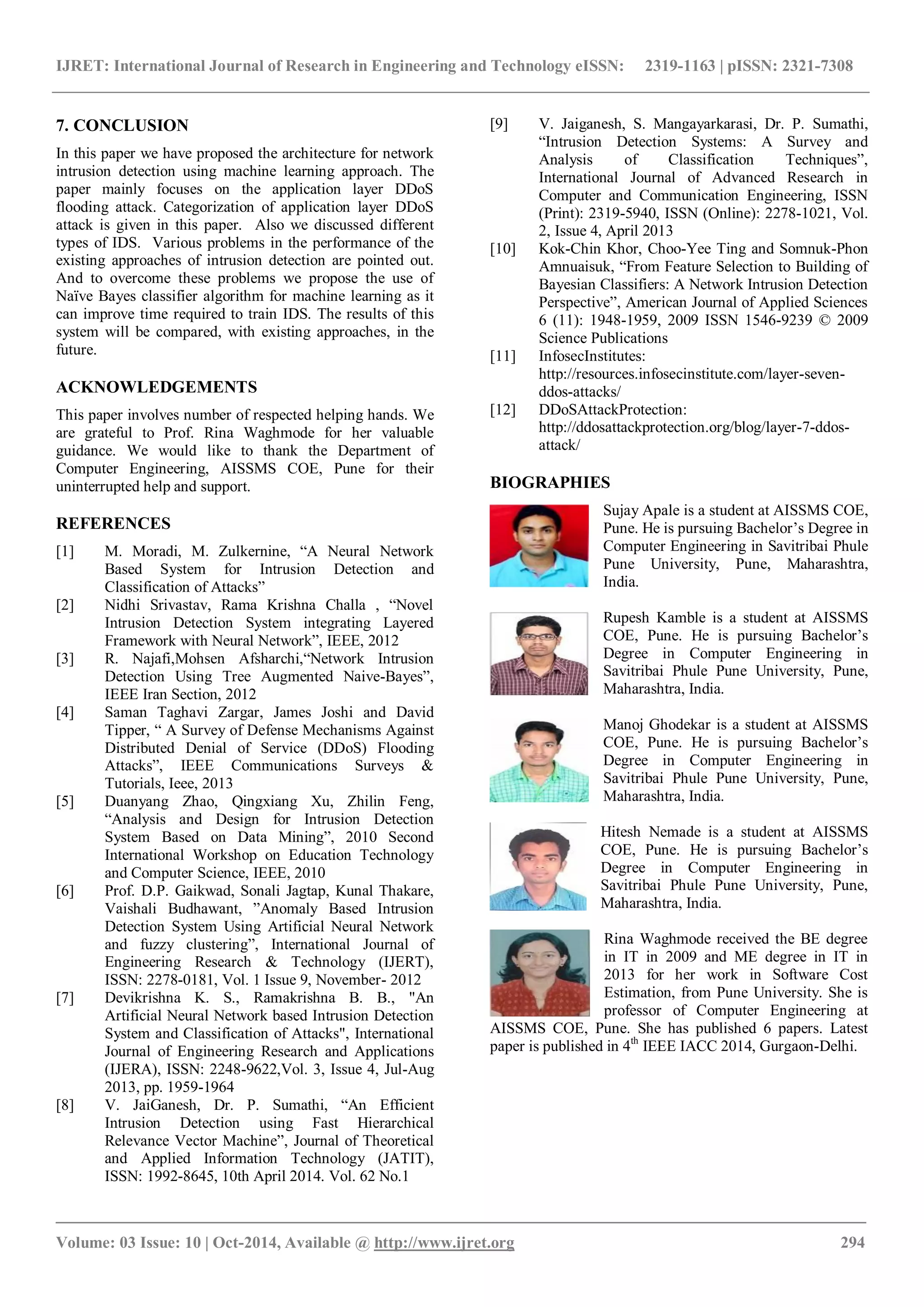 IJRET: International Journal of Research in Engineering and Technology eISSN: 2319-1163 | pISSN: 2321-7308
_______________________________________________________________________________________
Volume: 03 Issue: 10 | Oct-2014, Available @ http://www.ijret.org 294
7. CONCLUSION
In this paper we have proposed the architecture for network
intrusion detection using machine learning approach. The
paper mainly focuses on the application layer DDoS
flooding attack. Categorization of application layer DDoS
attack is given in this paper. Also we discussed different
types of IDS. Various problems in the performance of the
existing approaches of intrusion detection are pointed out.
And to overcome these problems we propose the use of
Naïve Bayes classifier algorithm for machine learning as it
can improve time required to train IDS. The results of this
system will be compared, with existing approaches, in the
future.
ACKNOWLEDGEMENTS
This paper involves number of respected helping hands. We
are grateful to Prof. Rina Waghmode for her valuable
guidance. We would like to thank the Department of
Computer Engineering, AISSMS COE, Pune for their
uninterrupted help and support.
REFERENCES
[1] M. Moradi, M. Zulkernine, “A Neural Network
Based System for Intrusion Detection and
Classification of Attacks”
[2] Nidhi Srivastav, Rama Krishna Challa , “Novel
Intrusion Detection System integrating Layered
Framework with Neural Network”, IEEE, 2012
[3] R. Najafi,Mohsen Afsharchi,“Network Intrusion
Detection Using Tree Augmented Naive-Bayes”,
IEEE Iran Section, 2012
[4] Saman Taghavi Zargar, James Joshi and David
Tipper, “ A Survey of Defense Mechanisms Against
Distributed Denial of Service (DDoS) Flooding
Attacks”, IEEE Communications Surveys &
Tutorials, Ieee, 2013
[5] Duanyang Zhao, Qingxiang Xu, Zhilin Feng,
“Analysis and Design for Intrusion Detection
System Based on Data Mining”, 2010 Second
International Workshop on Education Technology
and Computer Science, IEEE, 2010
[6] Prof. D.P. Gaikwad, Sonali Jagtap, Kunal Thakare,
Vaishali Budhawant, ”Anomaly Based Intrusion
Detection System Using Artificial Neural Network
and fuzzy clustering”, International Journal of
Engineering Research & Technology (IJERT),
ISSN: 2278-0181, Vol. 1 Issue 9, November- 2012
[7] Devikrishna K. S., Ramakrishna B. B., "An
Artificial Neural Network based Intrusion Detection
System and Classification of Attacks", International
Journal of Engineering Research and Applications
(IJERA), ISSN: 2248-9622,Vol. 3, Issue 4, Jul-Aug
2013, pp. 1959-1964
[8] V. JaiGanesh, Dr. P. Sumathi, “An Efficient
Intrusion Detection using Fast Hierarchical
Relevance Vector Machine”, Journal of Theoretical
and Applied Information Technology (JATIT),
ISSN: 1992-8645, 10th April 2014. Vol. 62 No.1
[9] V. Jaiganesh, S. Mangayarkarasi, Dr. P. Sumathi,
“Intrusion Detection Systems: A Survey and
Analysis of Classification Techniques”,
International Journal of Advanced Research in
Computer and Communication Engineering, ISSN
(Print): 2319-5940, ISSN (Online): 2278-1021, Vol.
2, Issue 4, April 2013
[10] Kok-Chin Khor, Choo-Yee Ting and Somnuk-Phon
Amnuaisuk, “From Feature Selection to Building of
Bayesian Classifiers: A Network Intrusion Detection
Perspective”, American Journal of Applied Sciences
6 (11): 1948-1959, 2009 ISSN 1546-9239 © 2009
Science Publications
[11] InfosecInstitutes:
http://resources.infosecinstitute.com/layer-seven-
ddos-attacks/
[12] DDoSAttackProtection:
http://ddosattackprotection.org/blog/layer-7-ddos-
attack/
BIOGRAPHIES
Sujay Apale is a student at AISSMS COE,
Pune. He is pursuing Bachelor’s Degree in
Computer Engineering in Savitribai Phule
Pune University, Pune, Maharashtra,
India.
Rupesh Kamble is a student at AISSMS
COE, Pune. He is pursuing Bachelor’s
Degree in Computer Engineering in
Savitribai Phule Pune University, Pune,
Maharashtra, India.
Manoj Ghodekar is a student at AISSMS
COE, Pune. He is pursuing Bachelor’s
Degree in Computer Engineering in
Savitribai Phule Pune University, Pune,
Maharashtra, India.
Hitesh Nemade is a student at AISSMS
COE, Pune. He is pursuing Bachelor’s
Degree in Computer Engineering in
Savitribai Phule Pune University, Pune,
Maharashtra, India.
Rina Waghmode received the BE degree
in IT in 2009 and ME degree in IT in
2013 for her work in Software Cost
Estimation, from Pune University. She is
professor of Computer Engineering at
AISSMS COE, Pune. She has published 6 papers. Latest
paper is published in 4th
IEEE IACC 2014, Gurgaon-Delhi.
 