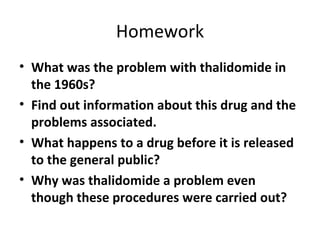 Homework What was the problem with thalidomide in the 1960s? Find out information about this drug and the problems associated. What happens to a drug before it is released to the general public? Why was thalidomide a problem even though these procedures were carried out? 