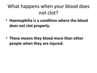 What happens when your blood does not clot? Haemophilia is a condition where the blood does not clot properly. These means they bleed more than other people when they are injured. 
