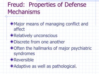 Freud:  Properties of Defense Mechanisms Major means of managing conflict and affect Relatively unconscious Discrete from one another Often the hallmarks of major psychiatric syndromes Reversible Adaptive as well as pathological. 