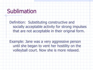 Sublimation Definition:  Substituting constructive and socially acceptable activity for strong impulses that are not acceptable in their original form. Example: Jane was a very aggressive person until she began to vent her hostility on the volleyball court. Now she is more relaxed. 