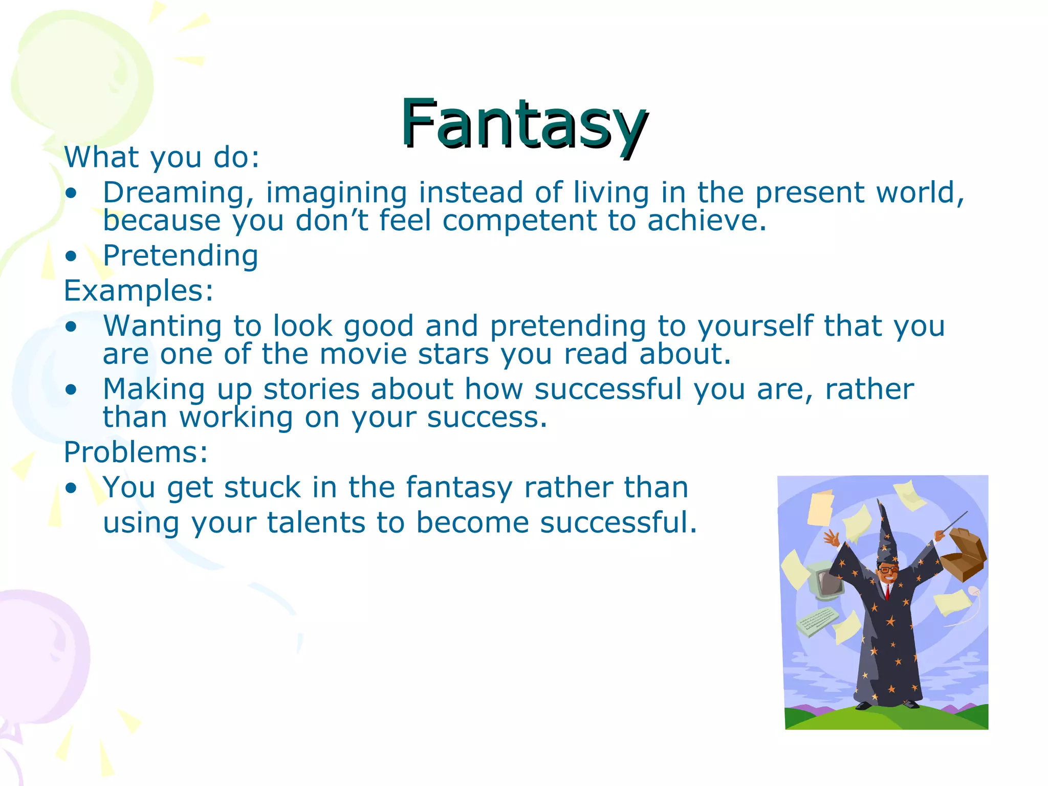 FantasyFantasyWhat you do:
• Dreaming, imagining instead of living in the present world,
because you don’t feel competent to achieve.
• Pretending
Examples:
• Wanting to look good and pretending to yourself that you
are one of the movie stars you read about.
• Making up stories about how successful you are, rather
than working on your success.
Problems:
• You get stuck in the fantasy rather than
using your talents to become successful.
 