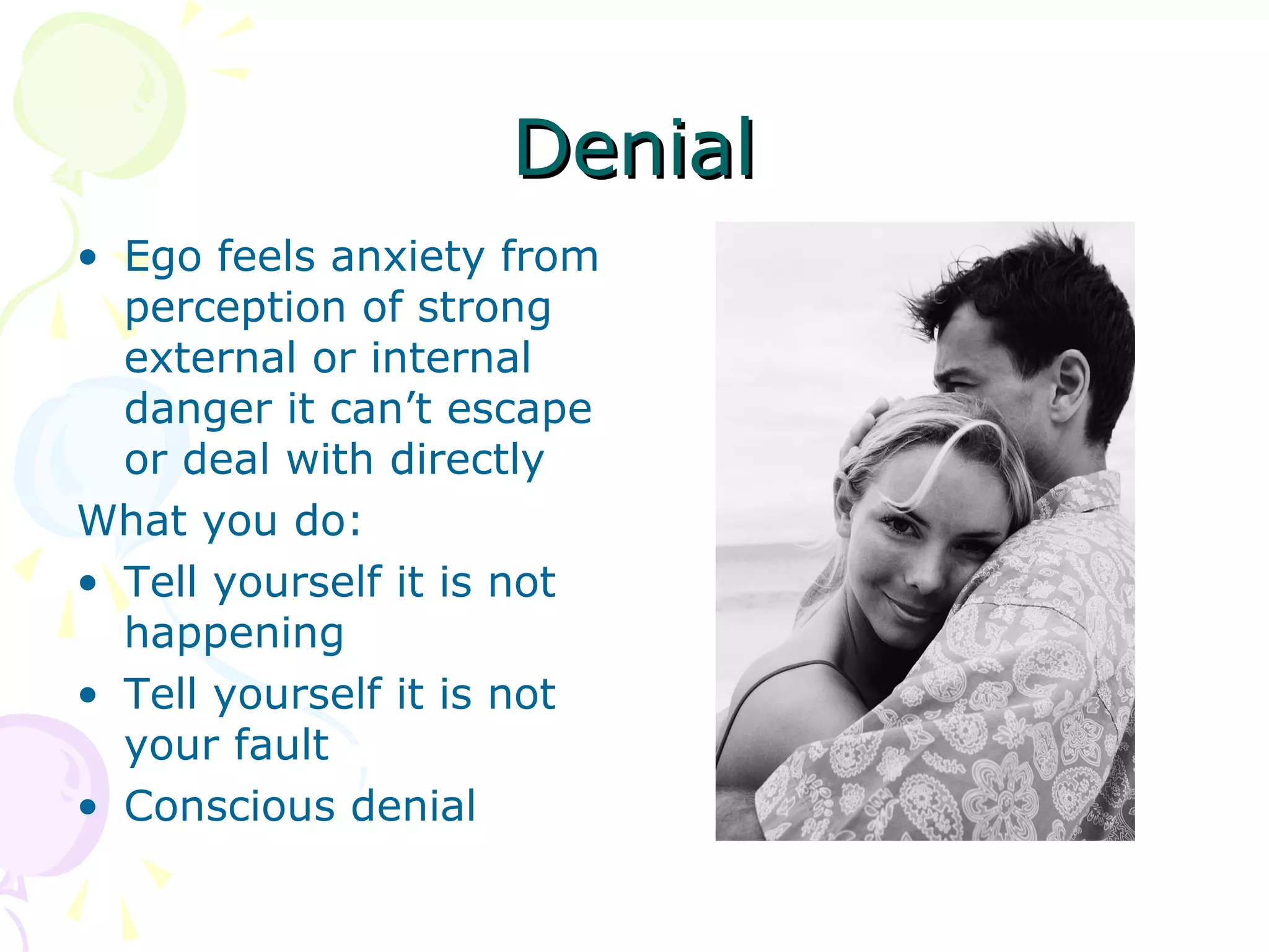 DenialDenial
• Ego feels anxiety from
perception of strong
external or internal
danger it can’t escape
or deal with directly
What you do:
• Tell yourself it is not
happening
• Tell yourself it is not
your fault
• Conscious denial
 