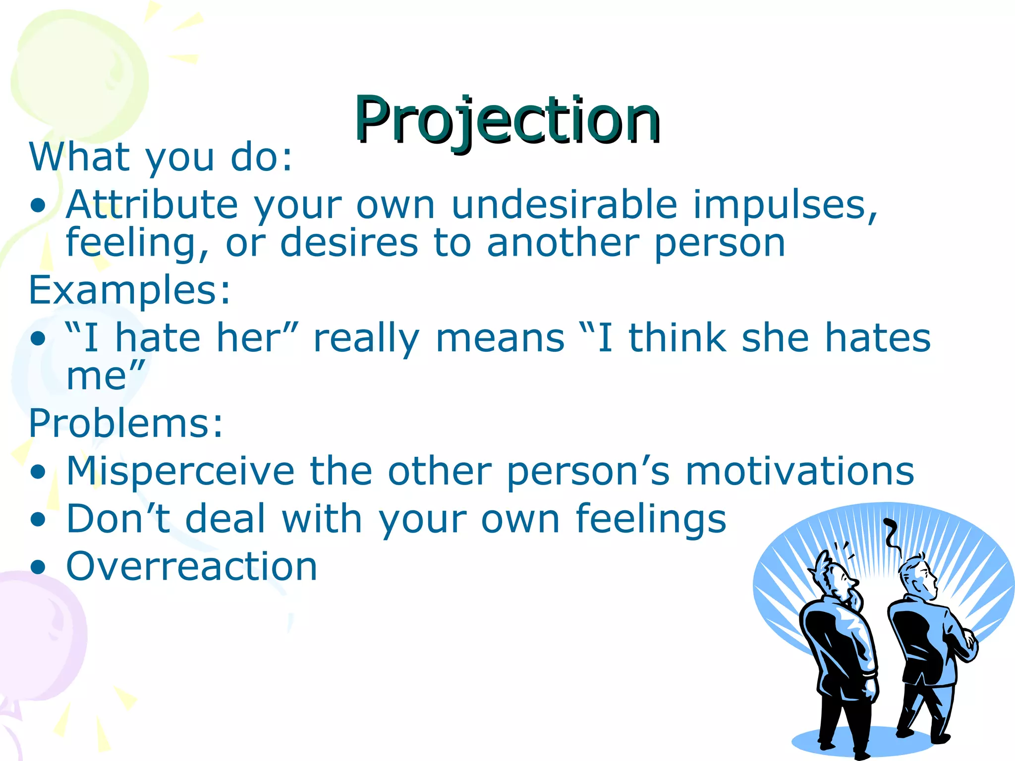 ProjectionProjectionWhat you do:
• Attribute your own undesirable impulses,
feeling, or desires to another person
Examples:
• “I hate her” really means “I think she hates
me”
Problems:
• Misperceive the other person’s motivations
• Don’t deal with your own feelings
• Overreaction
 
