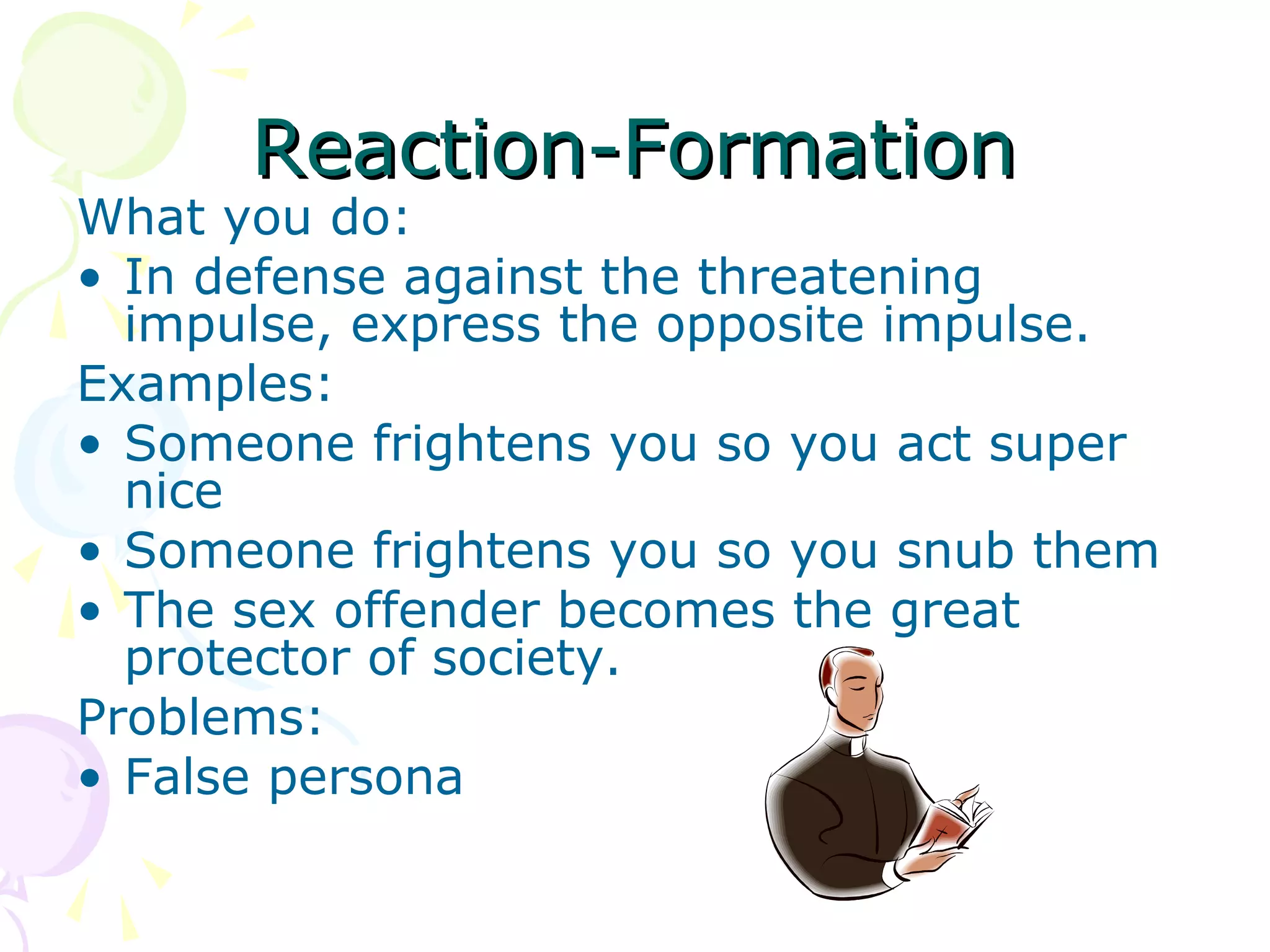 Reaction-FormationReaction-Formation
What you do:
• In defense against the threatening
impulse, express the opposite impulse.
Examples:
• Someone frightens you so you act super
nice
• Someone frightens you so you snub them
• The sex offender becomes the great
protector of society.
Problems:
• False persona
 