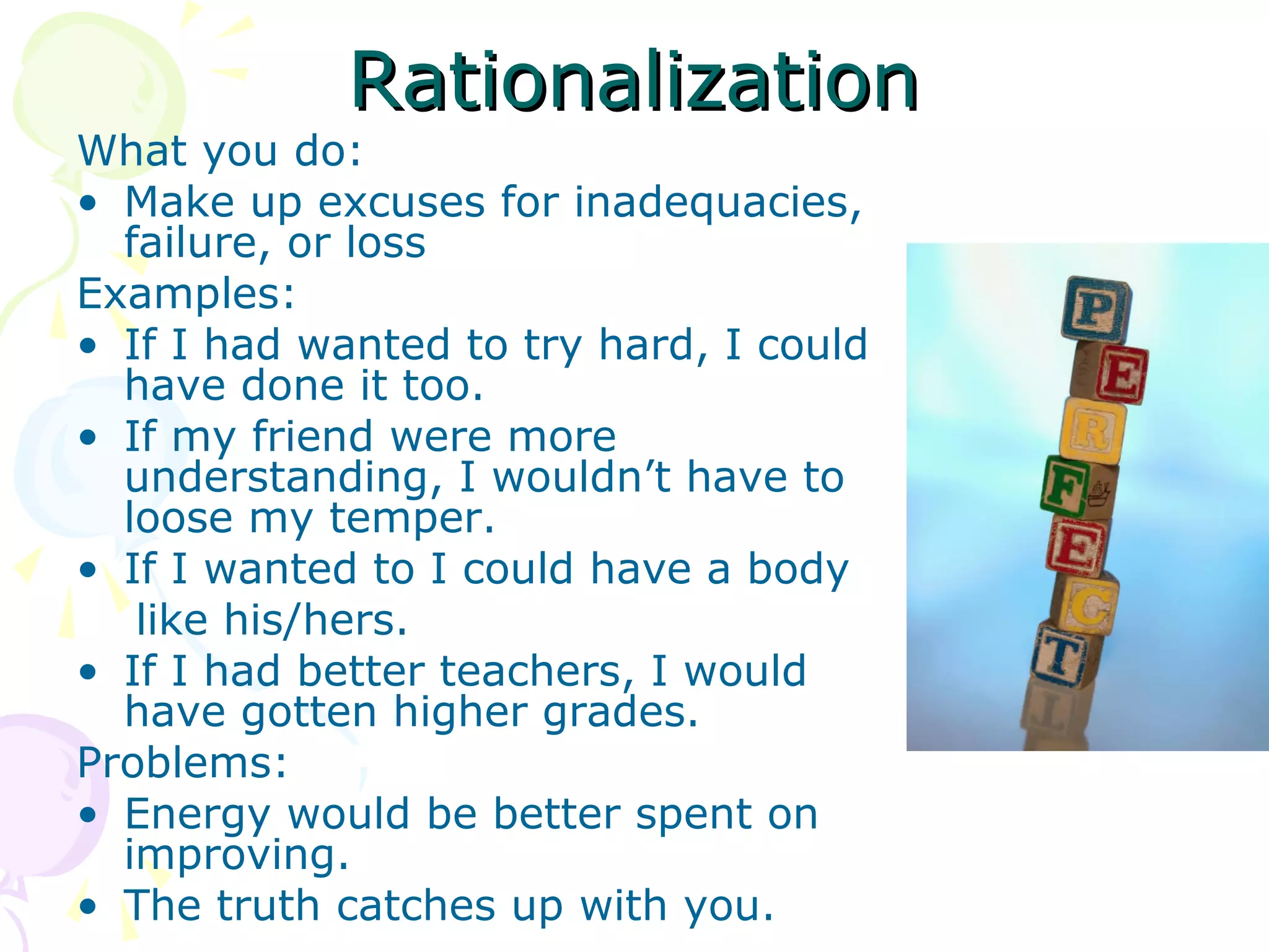 RationalizationRationalization
What you do:
• Make up excuses for inadequacies,
failure, or loss
Examples:
• If I had wanted to try hard, I could
have done it too.
• If my friend were more
understanding, I wouldn’t have to
loose my temper.
• If I wanted to I could have a body
like his/hers.
• If I had better teachers, I would
have gotten higher grades.
Problems:
• Energy would be better spent on
improving.
• The truth catches up with you.
 
