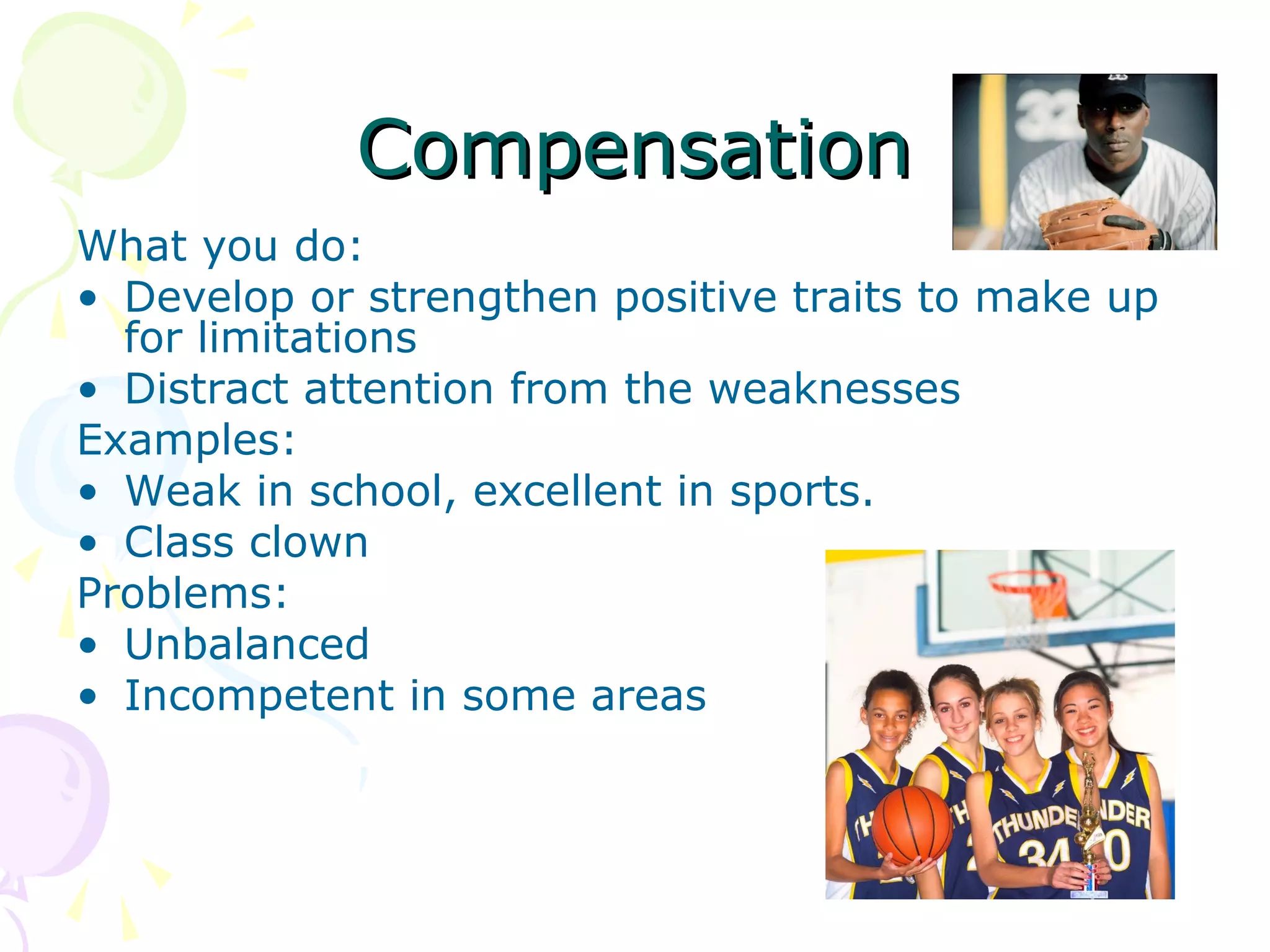 CompensationCompensation
What you do:
• Develop or strengthen positive traits to make up
for limitations
• Distract attention from the weaknesses
Examples:
• Weak in school, excellent in sports.
• Class clown
Problems:
• Unbalanced
• Incompetent in some areas
 