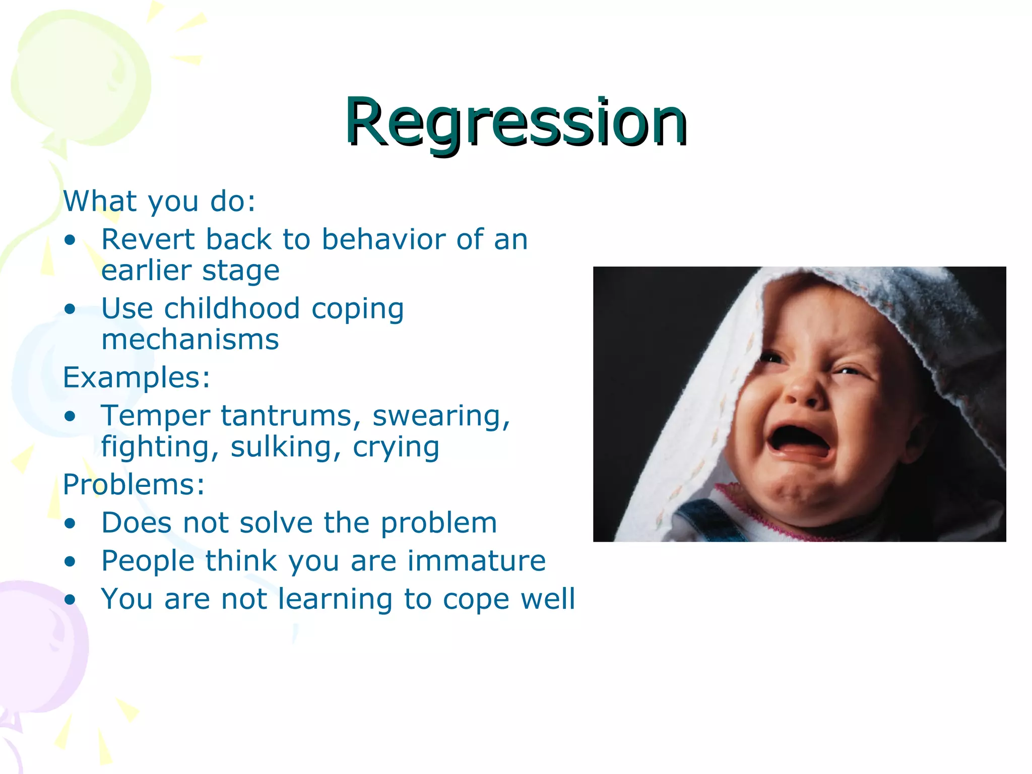 RegressionRegression
What you do:
• Revert back to behavior of an
earlier stage
• Use childhood coping
mechanisms
Examples:
• Temper tantrums, swearing,
fighting, sulking, crying
Problems:
• Does not solve the problem
• People think you are immature
• You are not learning to cope well
 