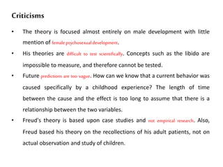 Criticisms
• The theory is focused almost entirely on male development with little
mention of femalepsychosexualdevelopment.
• His theories are difficult to test scientifically. Concepts such as the libido are
impossible to measure, and therefore cannot be tested.
• Future predictions are too vague. How can we know that a current behavior was
caused specifically by a childhood experience? The length of time
between the cause and the effect is too long to assume that there is a
relationship between the two variables.
• Freud's theory is based upon case studies and not empirical research. Also,
Freud based his theory on the recollections of his adult patients, not on
actual observation and study of children.
 
