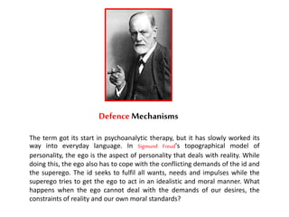 DefenceMechanisms
The term got its start in psychoanalytic therapy, but it has slowly worked its
way into everyday language. In Sigmund Freud's topographical model of
personality, the ego is the aspect of personality that deals with reality. While
doing this, the ego also has to cope with the conflicting demands of the id and
the superego. The id seeks to fulfil all wants, needs and impulses while the
superego tries to get the ego to act in an idealistic and moral manner. What
happens when the ego cannot deal with the demands of our desires, the
constraints of reality and our own moral standards?
 
