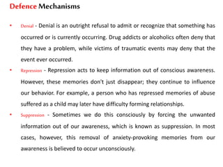 DefenceMechanisms
• Denial - Denial is an outright refusal to admit or recognize that something has
occurred or is currently occurring. Drug addicts or alcoholics often deny that
they have a problem, while victims of traumatic events may deny that the
event ever occurred.
• Repression - Repression acts to keep information out of conscious awareness.
However, these memories don't just disappear; they continue to influence
our behavior. For example, a person who has repressed memories of abuse
suffered as a child may later have difficulty forming relationships.
• Suppression - Sometimes we do this consciously by forcing the unwanted
information out of our awareness, which is known as suppression. In most
cases, however, this removal of anxiety-provoking memories from our
awareness is believed to occur unconsciously.
 