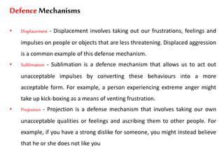 Defence Mechanisms
• Displacement - Displacement involves taking out our frustrations, feelings and
impulses on people or objects that are less threatening. Displaced aggression
is a common example of this defense mechanism.
• Sublimation - Sublimation is a defence mechanism that allows us to act out
unacceptable impulses by converting these behaviours into a more
acceptable form. For example, a person experiencing extreme anger might
take up kick-boxing as a means of venting frustration.
• Projection - Projection is a defense mechanism that involves taking our own
unacceptable qualities or feelings and ascribing them to other people. For
example, if you have a strong dislike for someone, you might instead believe
that he or she does not like you
 