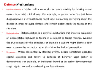 Defence Mechanisms
• Intellectualization - Intellectualization works to reduce anxiety by thinking about
events in a cold, clinical way. For example, a person who has just been
diagnosed with a terminal illness might focus on learning everything about the
disease in order to avoid distress and remain distant from the reality of the
situation.
• Rationalization - Rationalization is a defense mechanism that involves explaining
an unacceptable behavior or feeling in a rational or logical manner, avoiding
the true reasons for the behavior. For example a student might blame a poor
exam score on the instructor rather than his or her lack of preparation.
• Regression - When confronted by stressful events, people sometimes abandon
coping strategies and revert to patterns of behavior used earlier in
development. For example, an individual fixated at an earlier developmental
stage might cry or sulk upon hearing unpleasant news.
 